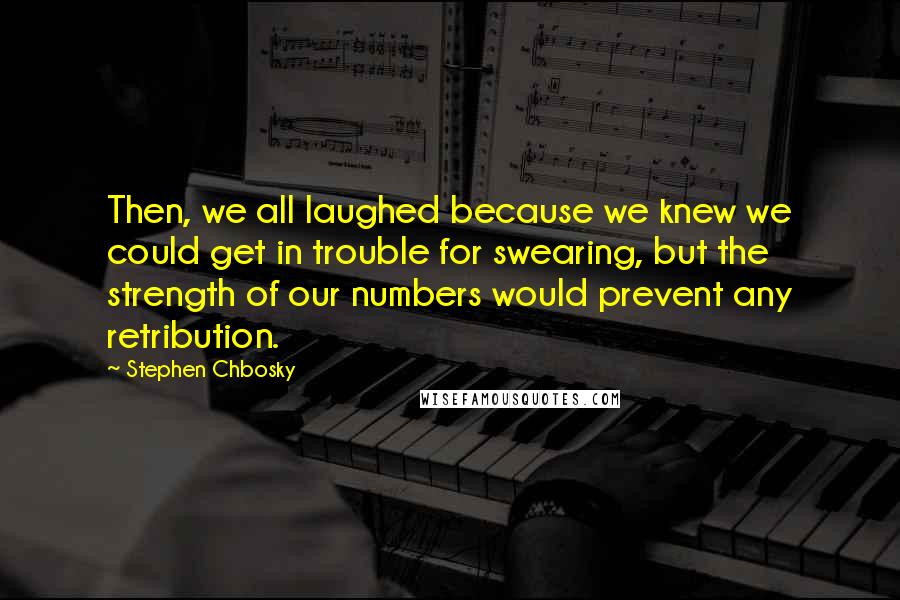 Stephen Chbosky Quotes: Then, we all laughed because we knew we could get in trouble for swearing, but the strength of our numbers would prevent any retribution.