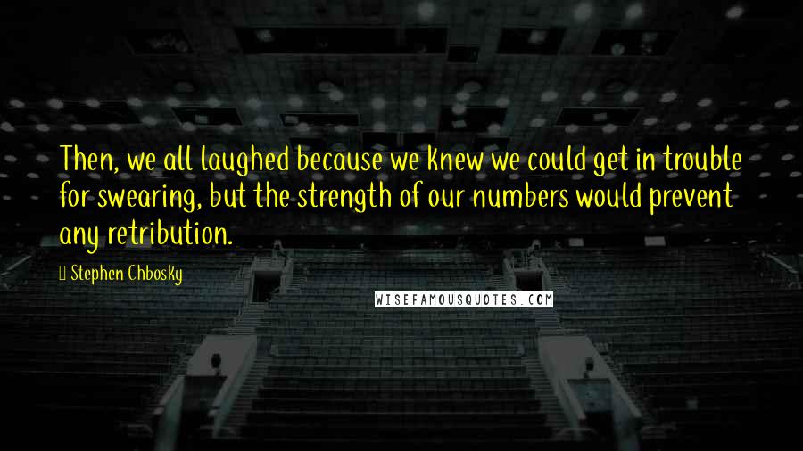 Stephen Chbosky Quotes: Then, we all laughed because we knew we could get in trouble for swearing, but the strength of our numbers would prevent any retribution.