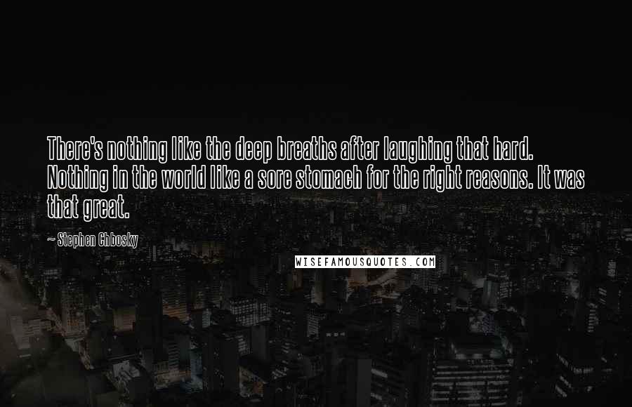 Stephen Chbosky Quotes: There's nothing like the deep breaths after laughing that hard. Nothing in the world like a sore stomach for the right reasons. It was that great.