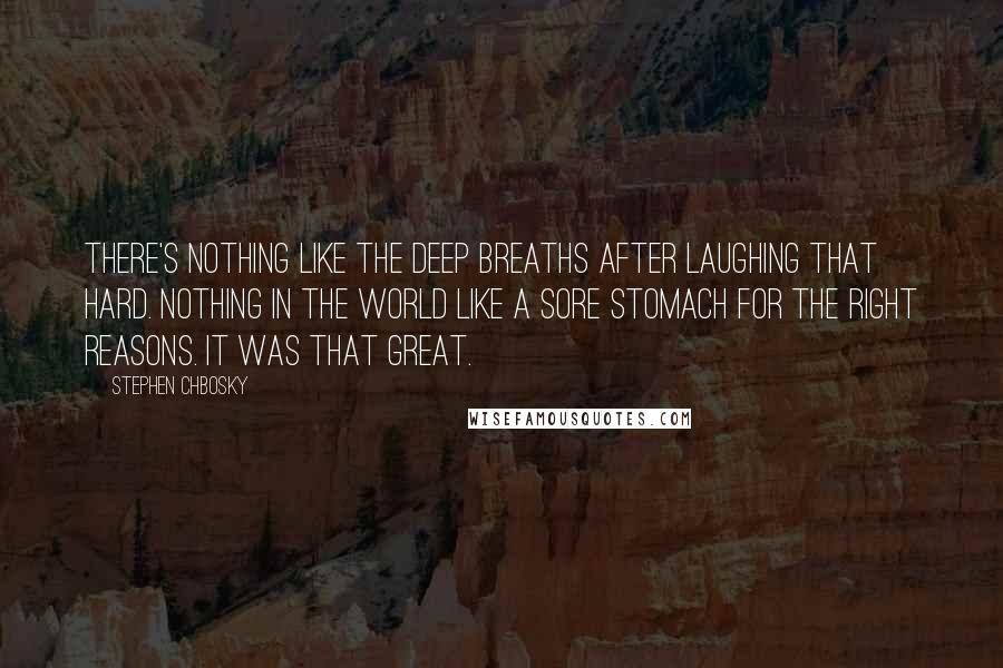 Stephen Chbosky Quotes: There's nothing like the deep breaths after laughing that hard. Nothing in the world like a sore stomach for the right reasons. It was that great.