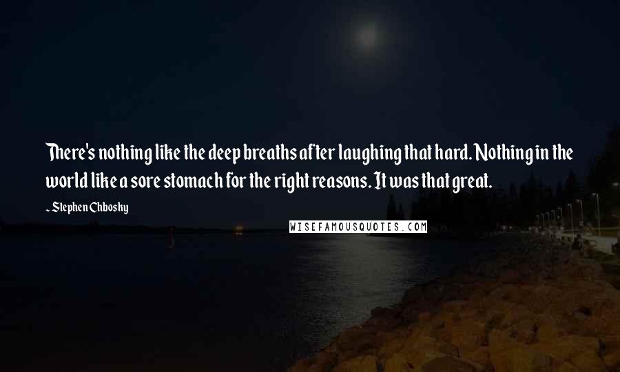 Stephen Chbosky Quotes: There's nothing like the deep breaths after laughing that hard. Nothing in the world like a sore stomach for the right reasons. It was that great.