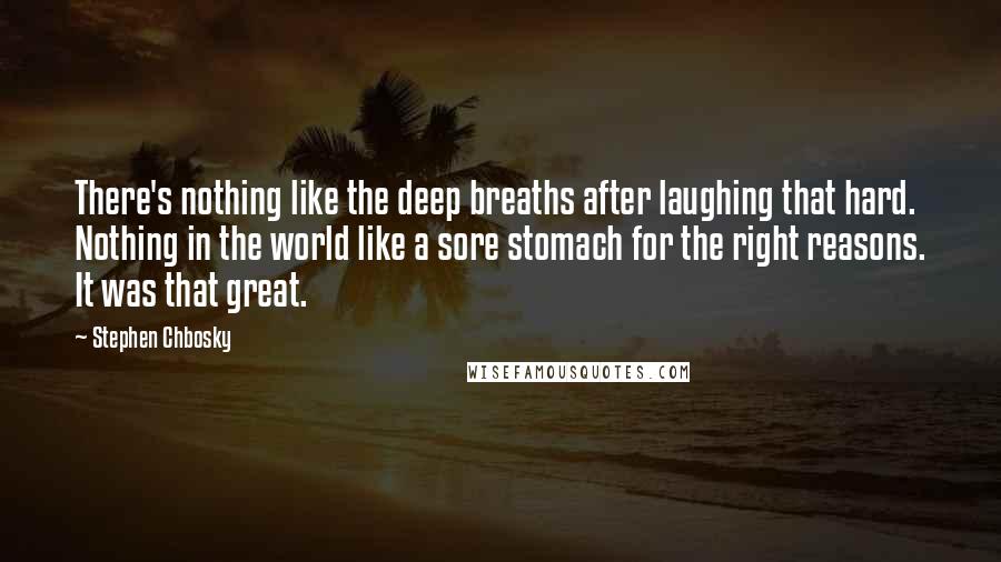 Stephen Chbosky Quotes: There's nothing like the deep breaths after laughing that hard. Nothing in the world like a sore stomach for the right reasons. It was that great.