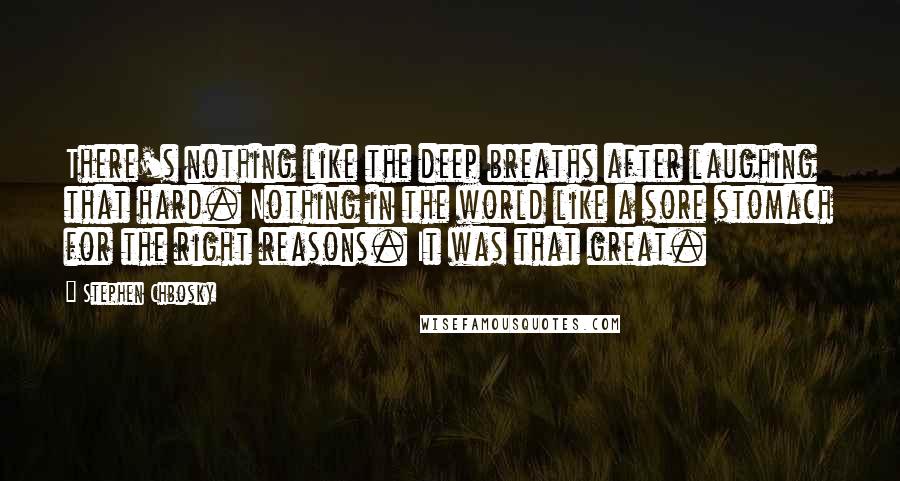 Stephen Chbosky Quotes: There's nothing like the deep breaths after laughing that hard. Nothing in the world like a sore stomach for the right reasons. It was that great.