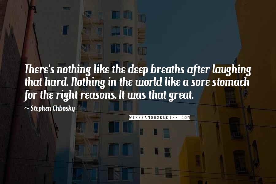 Stephen Chbosky Quotes: There's nothing like the deep breaths after laughing that hard. Nothing in the world like a sore stomach for the right reasons. It was that great.