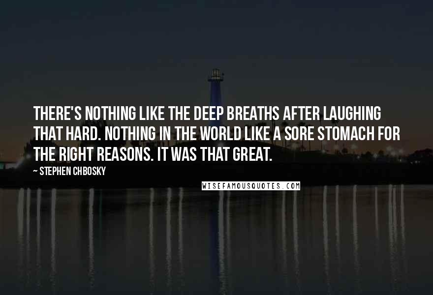 Stephen Chbosky Quotes: There's nothing like the deep breaths after laughing that hard. Nothing in the world like a sore stomach for the right reasons. It was that great.