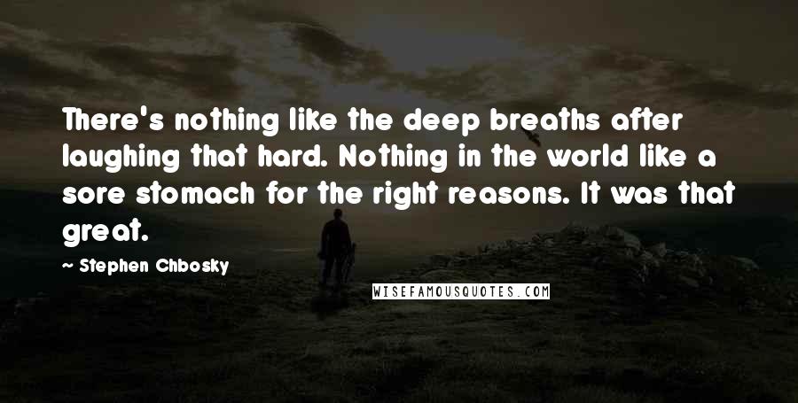 Stephen Chbosky Quotes: There's nothing like the deep breaths after laughing that hard. Nothing in the world like a sore stomach for the right reasons. It was that great.