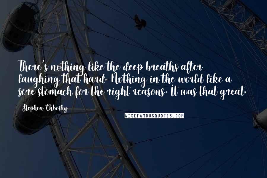 Stephen Chbosky Quotes: There's nothing like the deep breaths after laughing that hard. Nothing in the world like a sore stomach for the right reasons. It was that great.