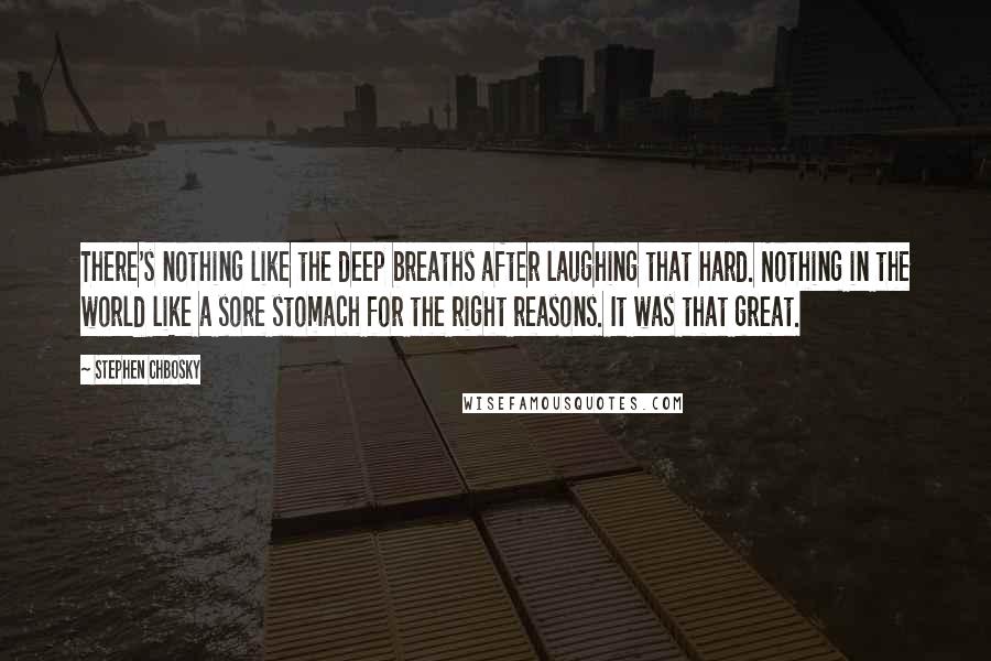 Stephen Chbosky Quotes: There's nothing like the deep breaths after laughing that hard. Nothing in the world like a sore stomach for the right reasons. It was that great.