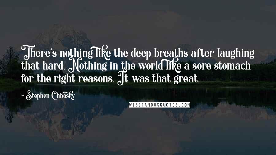 Stephen Chbosky Quotes: There's nothing like the deep breaths after laughing that hard. Nothing in the world like a sore stomach for the right reasons. It was that great.