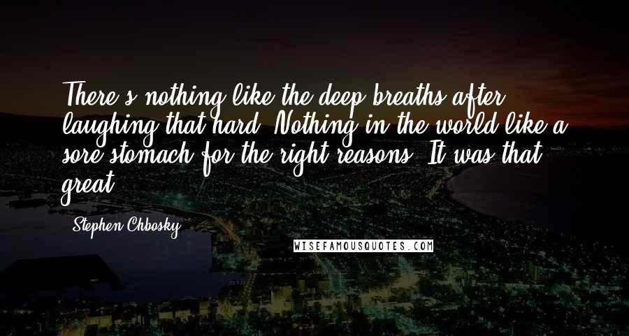 Stephen Chbosky Quotes: There's nothing like the deep breaths after laughing that hard. Nothing in the world like a sore stomach for the right reasons. It was that great.