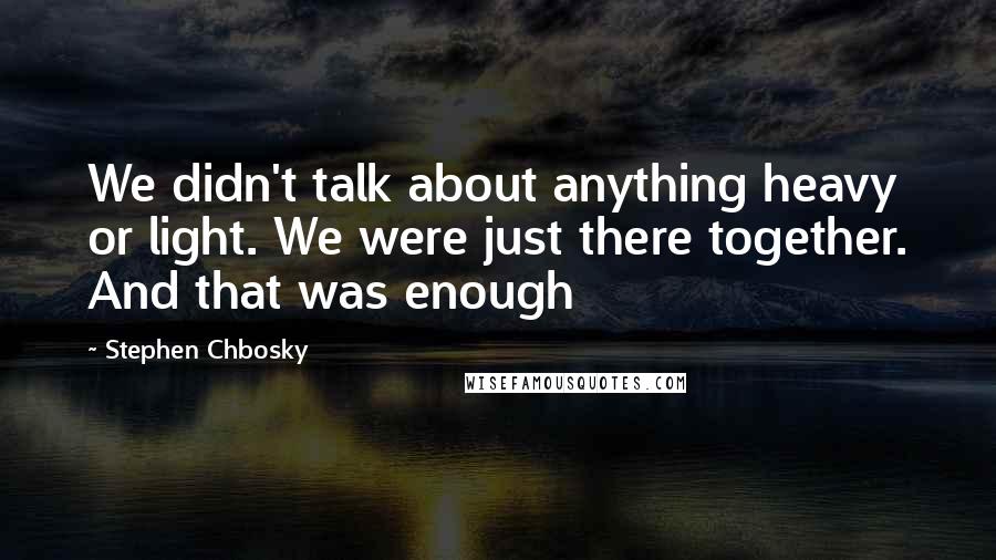 Stephen Chbosky Quotes: We didn't talk about anything heavy or light. We were just there together. And that was enough