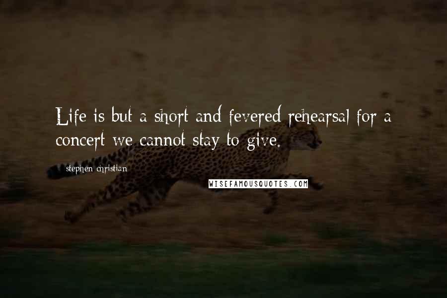 Stephen Christian Quotes: Life is but a short and fevered rehearsal for a concert we cannot stay to give.