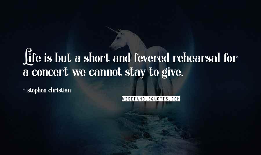 Stephen Christian Quotes: Life is but a short and fevered rehearsal for a concert we cannot stay to give.