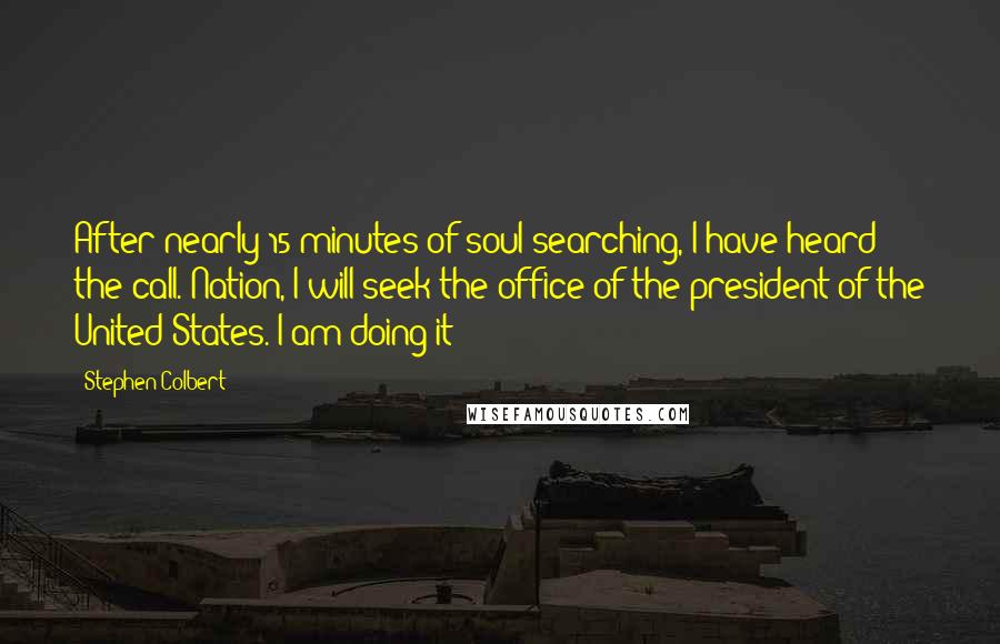 Stephen Colbert Quotes: After nearly 15 minutes of soul searching, I have heard the call. Nation, I will seek the office of the president of the United States. I am doing it!