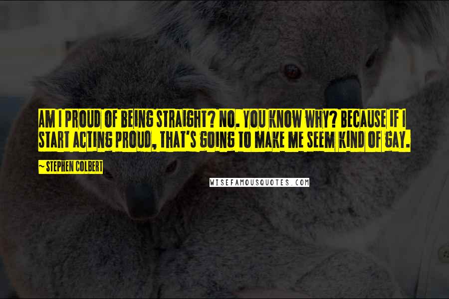 Stephen Colbert Quotes: Am I proud of being straight? No. You know why? Because if I start acting proud, that's going to make me seem kind of gay.