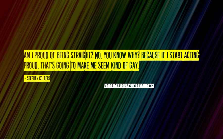 Stephen Colbert Quotes: Am I proud of being straight? No. You know why? Because if I start acting proud, that's going to make me seem kind of gay.