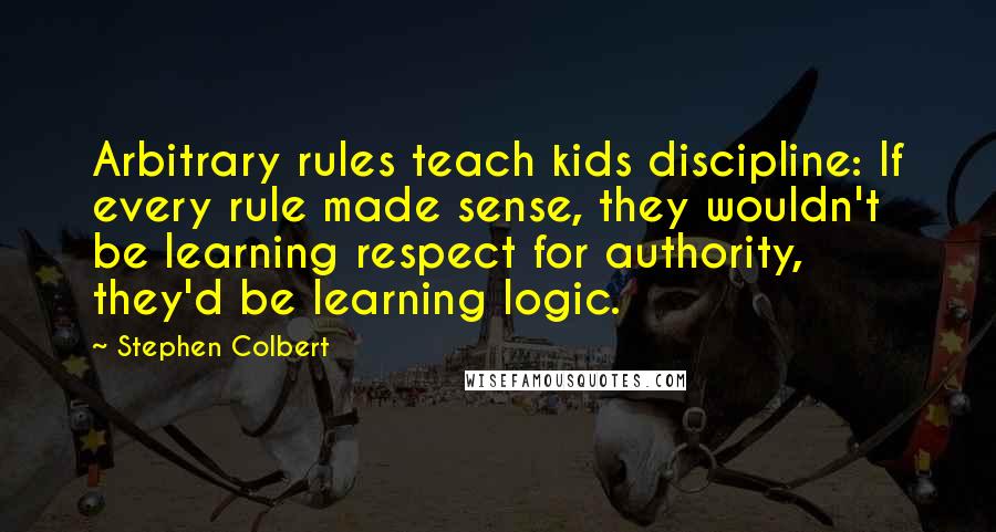 Stephen Colbert Quotes: Arbitrary rules teach kids discipline: If every rule made sense, they wouldn't be learning respect for authority, they'd be learning logic.