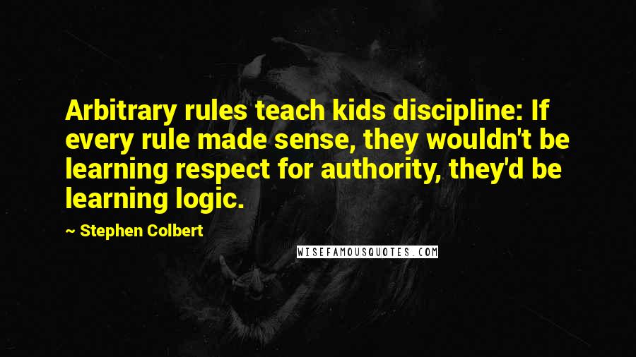 Stephen Colbert Quotes: Arbitrary rules teach kids discipline: If every rule made sense, they wouldn't be learning respect for authority, they'd be learning logic.