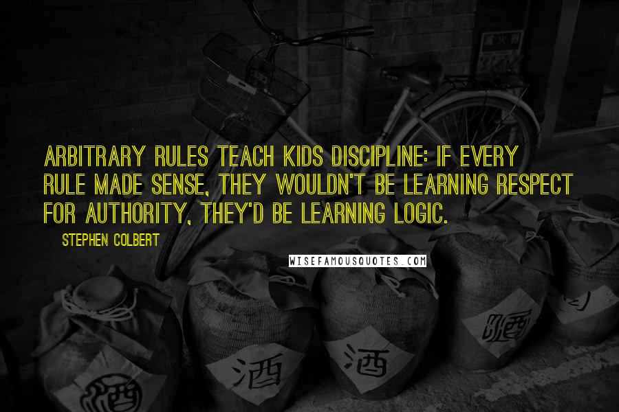 Stephen Colbert Quotes: Arbitrary rules teach kids discipline: If every rule made sense, they wouldn't be learning respect for authority, they'd be learning logic.