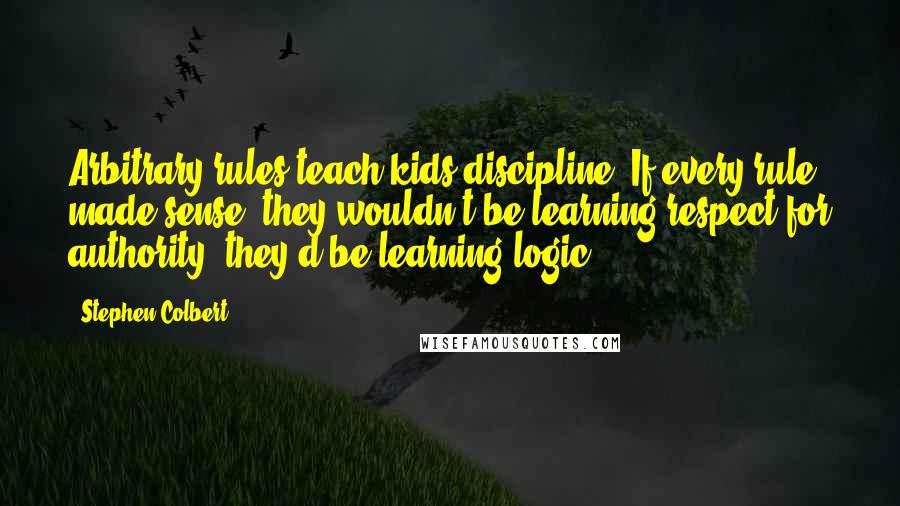 Stephen Colbert Quotes: Arbitrary rules teach kids discipline: If every rule made sense, they wouldn't be learning respect for authority, they'd be learning logic.