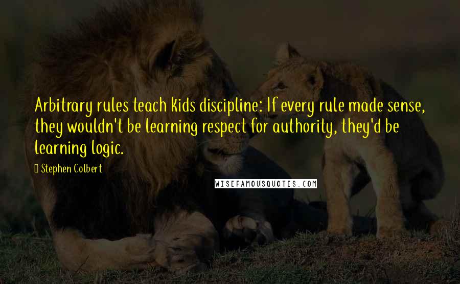 Stephen Colbert Quotes: Arbitrary rules teach kids discipline: If every rule made sense, they wouldn't be learning respect for authority, they'd be learning logic.