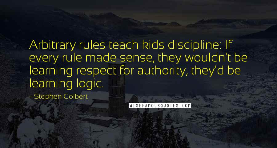 Stephen Colbert Quotes: Arbitrary rules teach kids discipline: If every rule made sense, they wouldn't be learning respect for authority, they'd be learning logic.