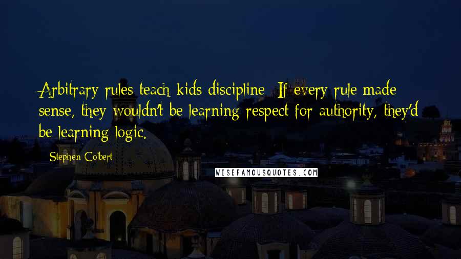 Stephen Colbert Quotes: Arbitrary rules teach kids discipline: If every rule made sense, they wouldn't be learning respect for authority, they'd be learning logic.