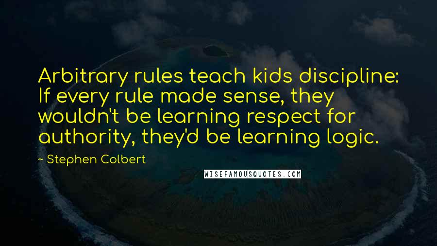 Stephen Colbert Quotes: Arbitrary rules teach kids discipline: If every rule made sense, they wouldn't be learning respect for authority, they'd be learning logic.