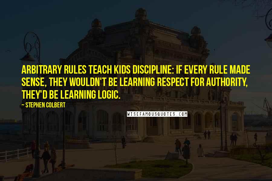 Stephen Colbert Quotes: Arbitrary rules teach kids discipline: If every rule made sense, they wouldn't be learning respect for authority, they'd be learning logic.