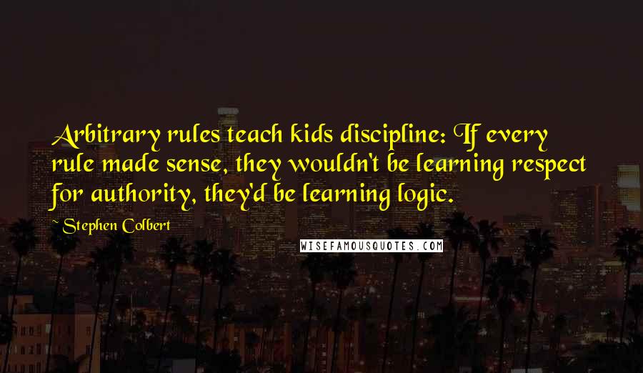 Stephen Colbert Quotes: Arbitrary rules teach kids discipline: If every rule made sense, they wouldn't be learning respect for authority, they'd be learning logic.
