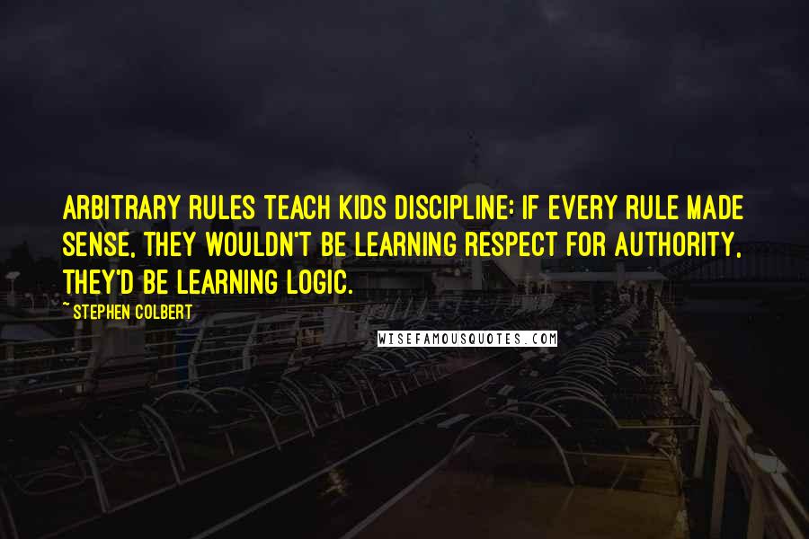 Stephen Colbert Quotes: Arbitrary rules teach kids discipline: If every rule made sense, they wouldn't be learning respect for authority, they'd be learning logic.