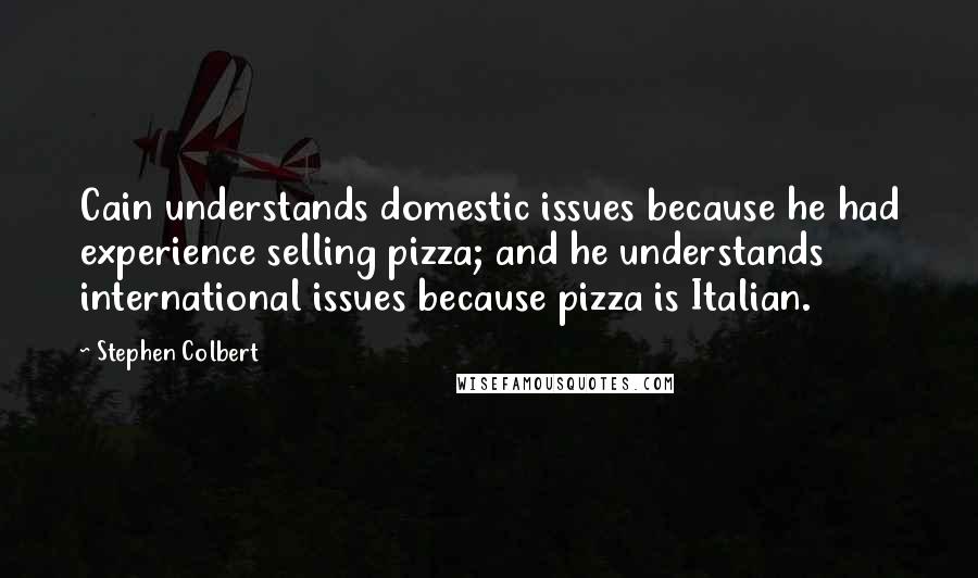 Stephen Colbert Quotes: Cain understands domestic issues because he had experience selling pizza; and he understands international issues because pizza is Italian.