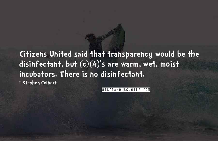 Stephen Colbert Quotes: Citizens United said that transparency would be the disinfectant, but (c)(4)'s are warm, wet, moist incubators. There is no disinfectant.