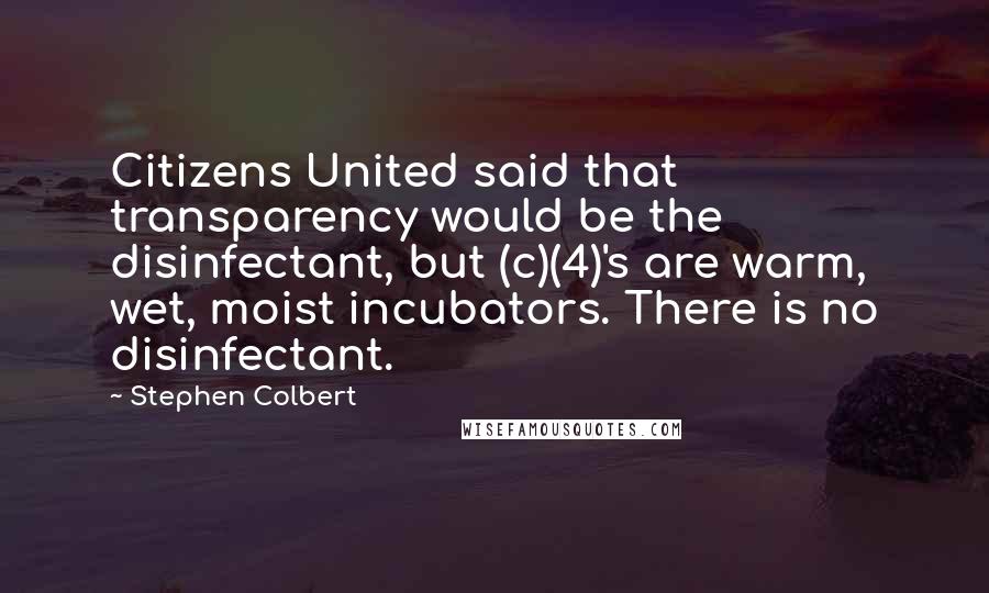 Stephen Colbert Quotes: Citizens United said that transparency would be the disinfectant, but (c)(4)'s are warm, wet, moist incubators. There is no disinfectant.