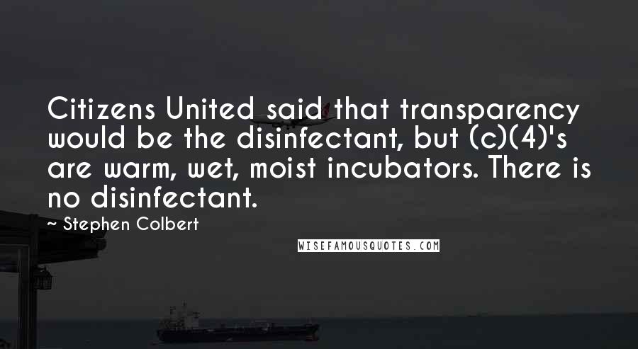 Stephen Colbert Quotes: Citizens United said that transparency would be the disinfectant, but (c)(4)'s are warm, wet, moist incubators. There is no disinfectant.