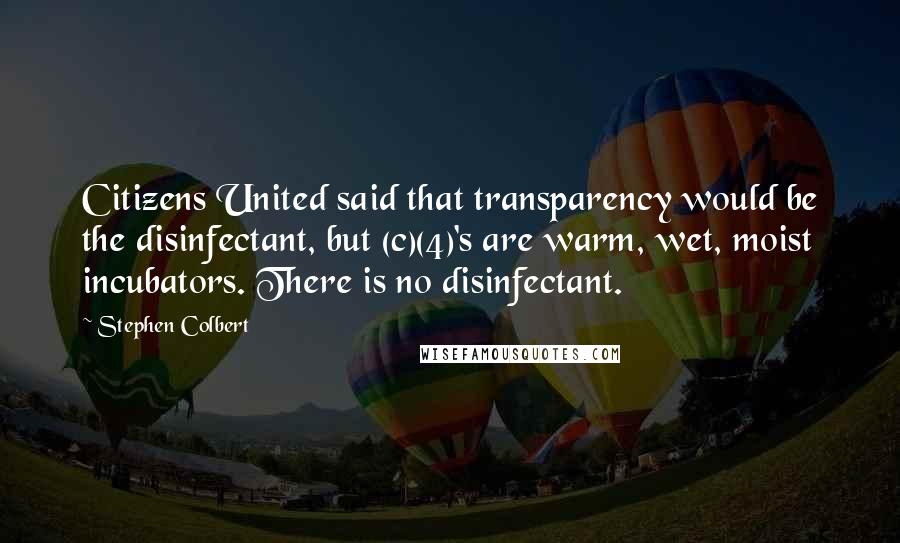 Stephen Colbert Quotes: Citizens United said that transparency would be the disinfectant, but (c)(4)'s are warm, wet, moist incubators. There is no disinfectant.