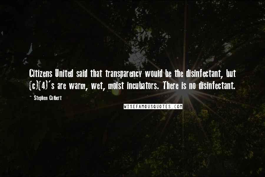 Stephen Colbert Quotes: Citizens United said that transparency would be the disinfectant, but (c)(4)'s are warm, wet, moist incubators. There is no disinfectant.