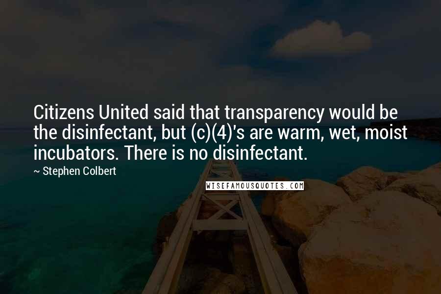 Stephen Colbert Quotes: Citizens United said that transparency would be the disinfectant, but (c)(4)'s are warm, wet, moist incubators. There is no disinfectant.