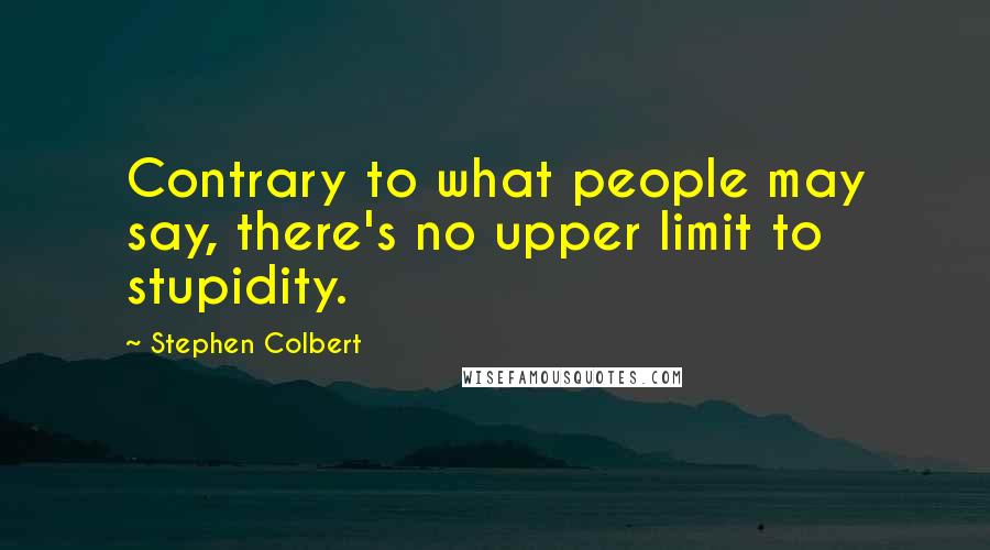 Stephen Colbert Quotes: Contrary to what people may say, there's no upper limit to stupidity.