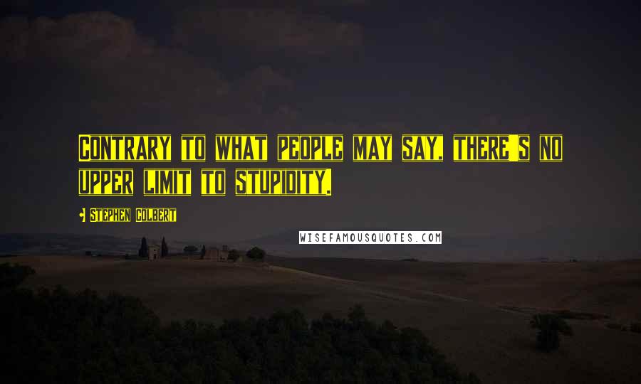 Stephen Colbert Quotes: Contrary to what people may say, there's no upper limit to stupidity.