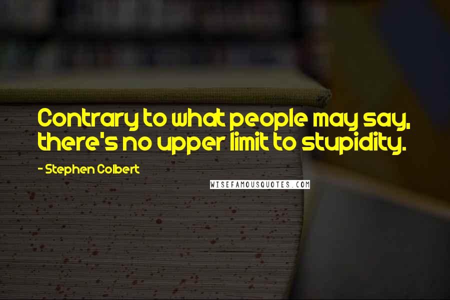 Stephen Colbert Quotes: Contrary to what people may say, there's no upper limit to stupidity.