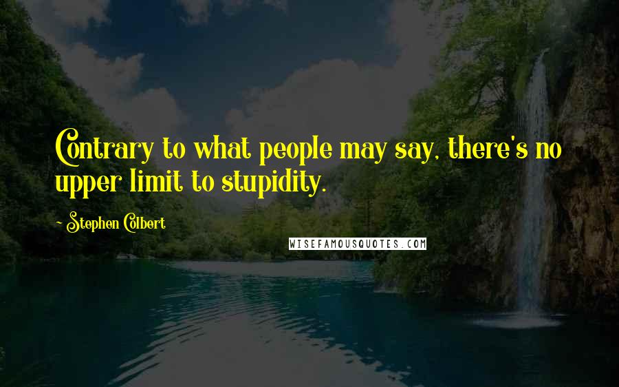 Stephen Colbert Quotes: Contrary to what people may say, there's no upper limit to stupidity.