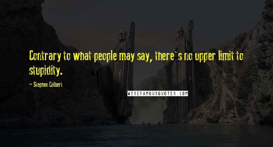 Stephen Colbert Quotes: Contrary to what people may say, there's no upper limit to stupidity.