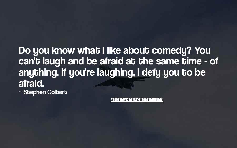 Stephen Colbert Quotes: Do you know what I like about comedy? You can't laugh and be afraid at the same time - of anything. If you're laughing, I defy you to be afraid.