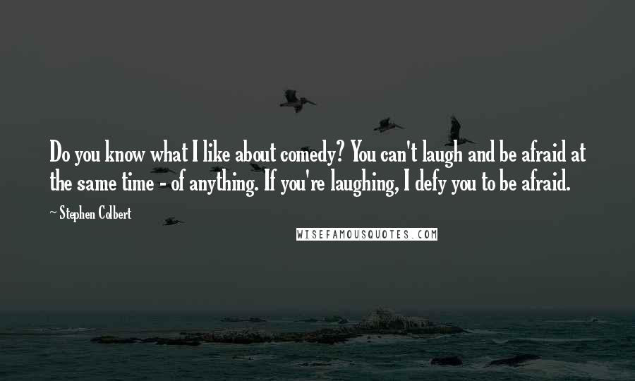 Stephen Colbert Quotes: Do you know what I like about comedy? You can't laugh and be afraid at the same time - of anything. If you're laughing, I defy you to be afraid.