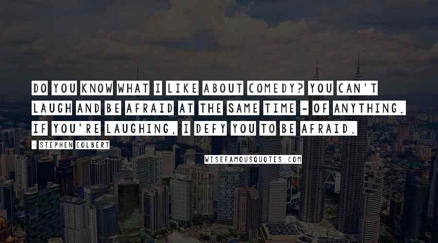 Stephen Colbert Quotes: Do you know what I like about comedy? You can't laugh and be afraid at the same time - of anything. If you're laughing, I defy you to be afraid.