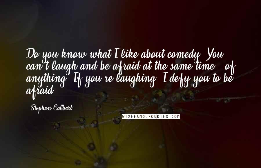 Stephen Colbert Quotes: Do you know what I like about comedy? You can't laugh and be afraid at the same time - of anything. If you're laughing, I defy you to be afraid.