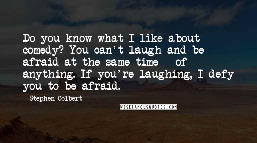 Stephen Colbert Quotes: Do you know what I like about comedy? You can't laugh and be afraid at the same time - of anything. If you're laughing, I defy you to be afraid.