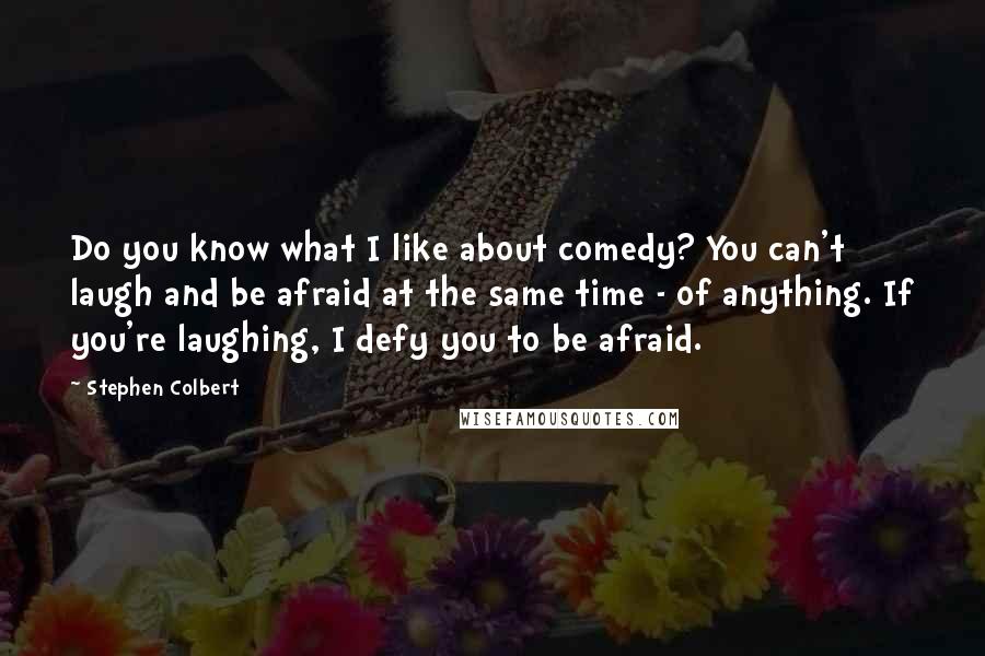 Stephen Colbert Quotes: Do you know what I like about comedy? You can't laugh and be afraid at the same time - of anything. If you're laughing, I defy you to be afraid.