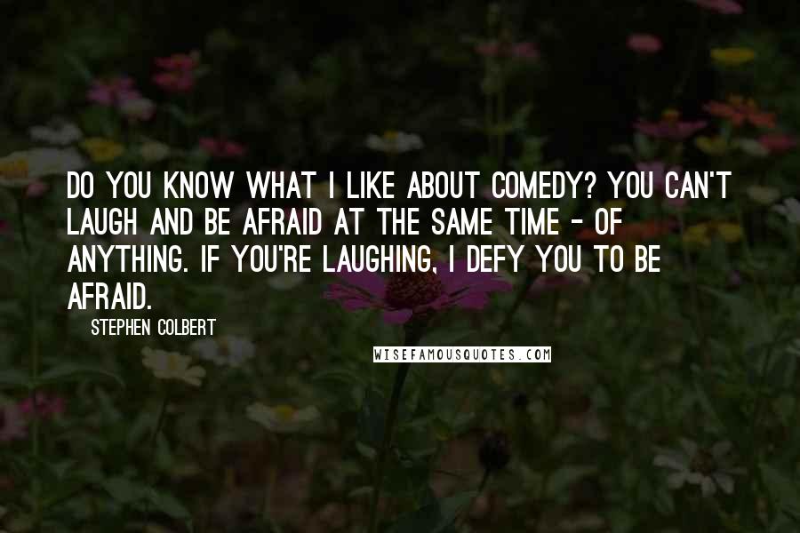 Stephen Colbert Quotes: Do you know what I like about comedy? You can't laugh and be afraid at the same time - of anything. If you're laughing, I defy you to be afraid.